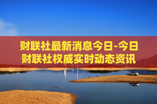 财联社最新消息今日-今日财联社权威实时动态资讯