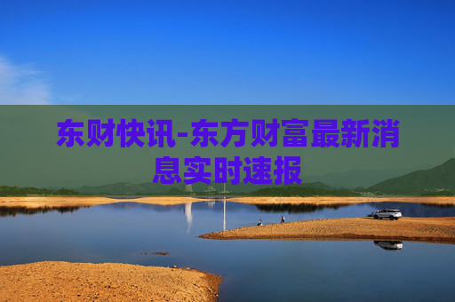 东财快讯-东方财富最新消息实时速报