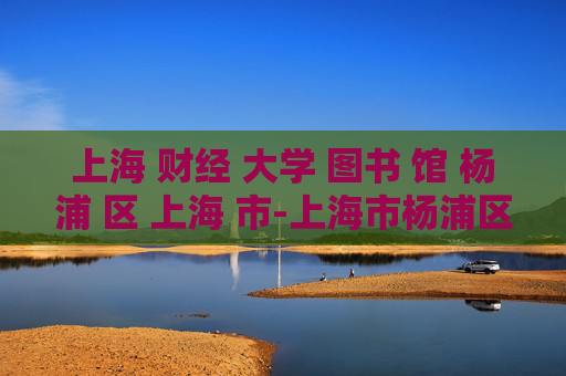 上海 财经 大学 图书 馆 杨浦 区 上海 市-上海市杨浦区上海财经大学馆藏探秘