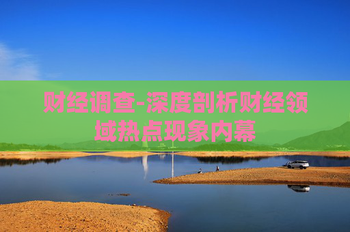 财经调查-深度剖析财经领域热点现象内幕