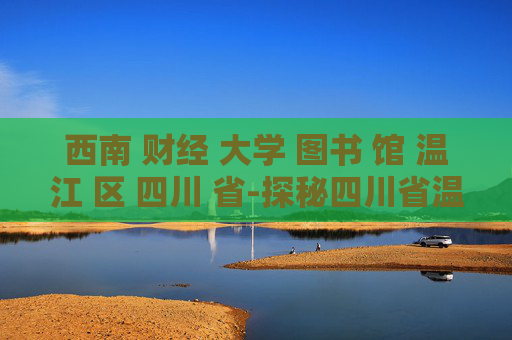 西南 财经 大学 图书 馆 温江 区 四川 省-探秘四川省温江区西南财大图书馆特色