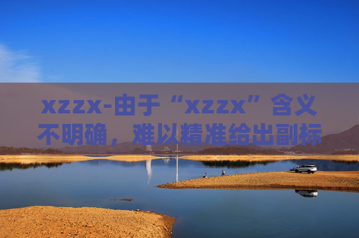 xzzx-由于“xzzx”含义不明确，难以精准给出副标题，请你提供“xzzx”的具体含义或相关文章主题等信息。