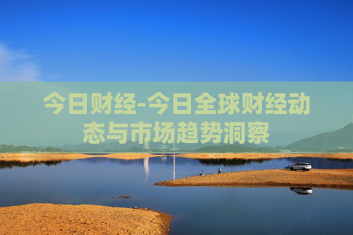 今日财经-今日全球财经动态与市场趋势洞察