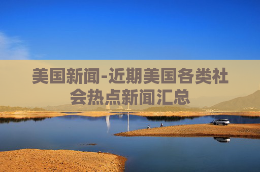 美国新闻-近期美国各类社会热点新闻汇总