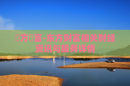 東方財富-东方财富相关财经资讯与服务详情