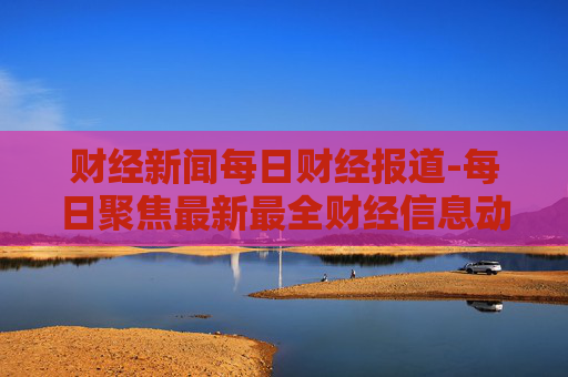 财经新闻每日财经报道-每日聚焦最新最全财经信息动态