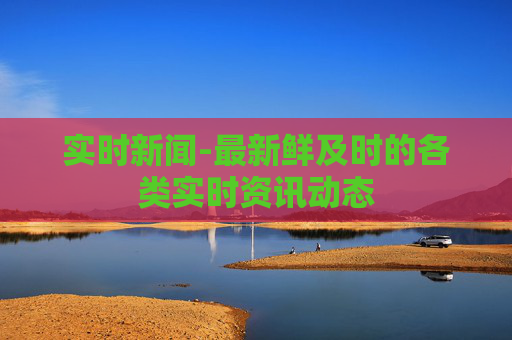 实时新闻-最新鲜及时的各类实时资讯动态