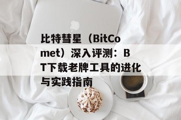 比特彗星（BitComet）深入评测：BT下载老牌工具的进化与实践指南