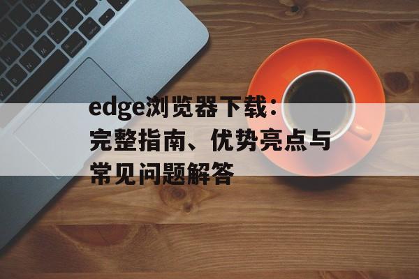 edge浏览器下载：完整指南、优势亮点与常见问题解答