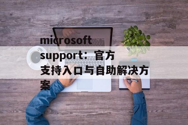 microsoft support：官方支持入口与自助解决方案