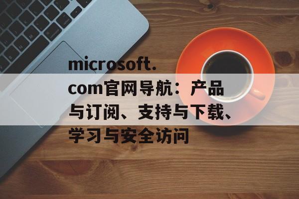 microsoft.com官网导航:产品与订阅、支持与下载、学习与安全访问 microsoft.com官网导航:产品与订阅、支持与下载、学习与安全访问
