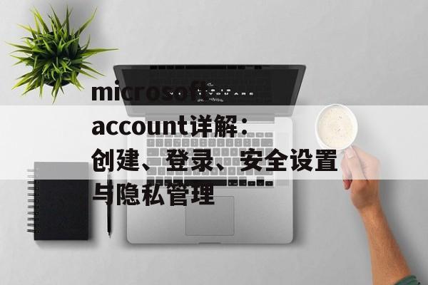 microsoft account详解:创建、登录、安全设置与隐私管理