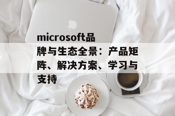 microsoft品牌与生态全景：产品矩阵、解决方案、学习与支持