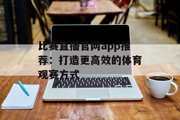 比赛直播官网app推荐：打造更高效的体育观赛方式